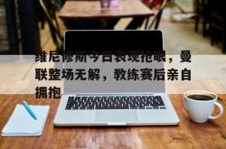 关于维尼修斯今日表现抢眼，曼联整场无解，教练赛后亲自拥抱的信息